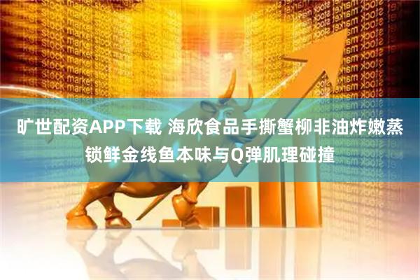 旷世配资APP下载 海欣食品手撕蟹柳非油炸嫩蒸锁鲜金线鱼本味与Q弹肌理碰撞