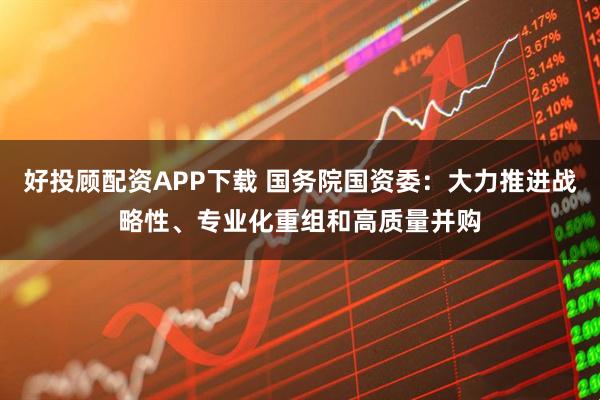 好投顾配资APP下载 国务院国资委：大力推进战略性、专业化重组和高质量并购