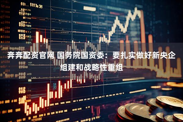 奔奔配资官网 国务院国资委：要扎实做好新央企组建和战略性重组