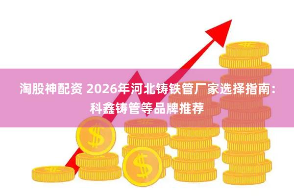 淘股神配资 2026年河北铸铁管厂家选择指南：科鑫铸管等品牌推荐