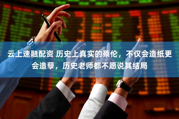 云上速融配资 历史上真实的蔡伦，不仅会造纸更会造孽，历史老师都不愿说其结局