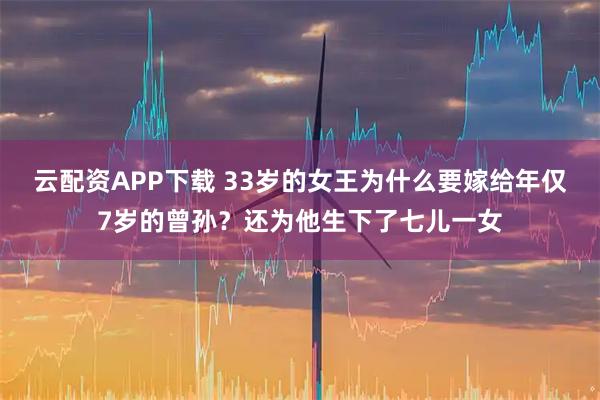 云配资APP下载 33岁的女王为什么要嫁给年仅7岁的曾孙？还为他生下了七儿一女