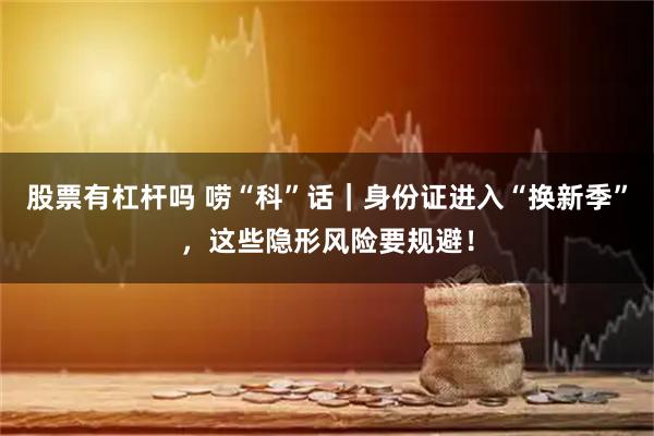 股票有杠杆吗 唠“科”话｜身份证进入“换新季”，这些隐形风险要规避！