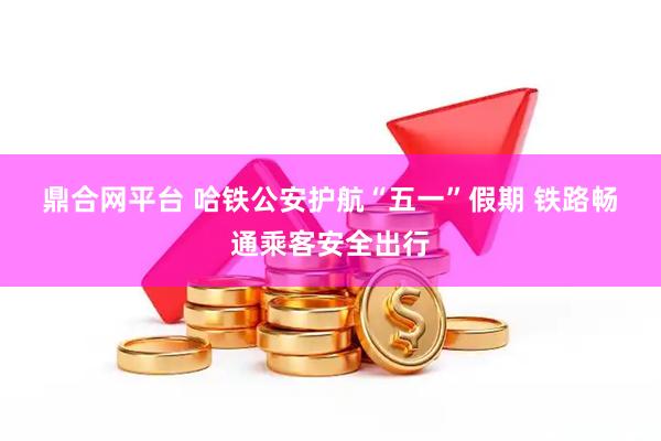 鼎合网平台 哈铁公安护航“五一”假期 铁路畅通乘客安全出行