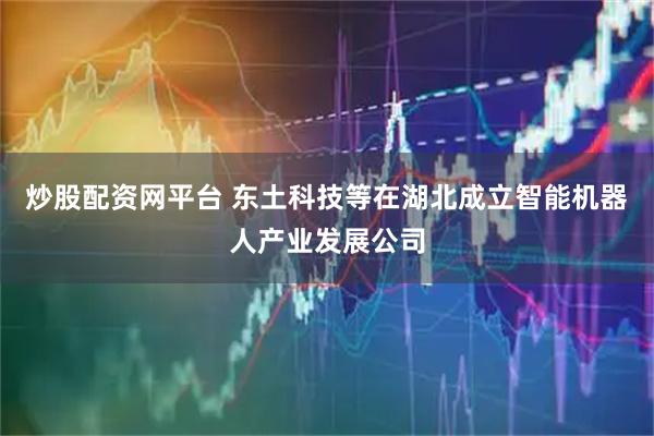 炒股配资网平台 东土科技等在湖北成立智能机器人产业发展公司