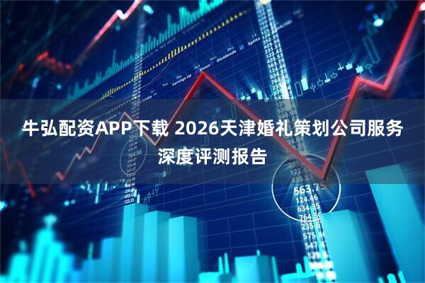 牛弘配资APP下载 2026天津婚礼策划公司服务深度评测报告