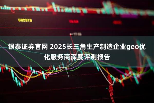 银泰证券官网 2025长三角生产制造企业geo优化服务商深度评测报告