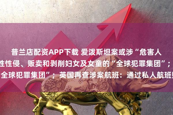普兰店配资APP下载 爱泼斯坦案或涉“危害人类罪”：可能存在系统性性侵、贩卖和剥削妇女及女童的“全球犯罪集团”；英国再查涉案航班：通过私人航班贩运女性